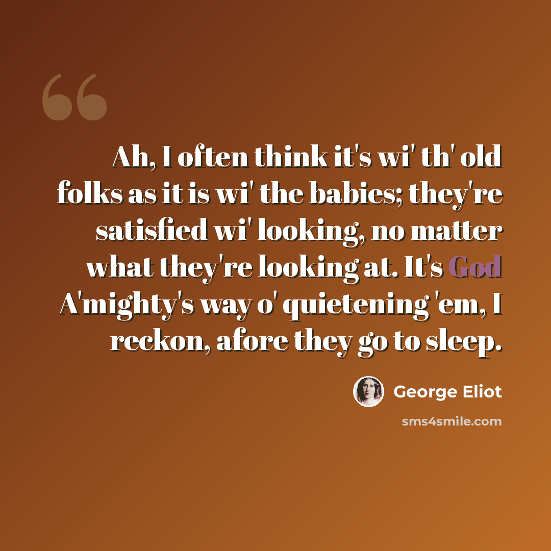 “Ah, I often think it's wi' th' old folks as it is wi' the babies; they're satisfied wi' looking, no matter what they're looking at. It's God A'mighty's way o' quietening 'em, I reckon, afore they go to sleep.” quote by George Eliot
