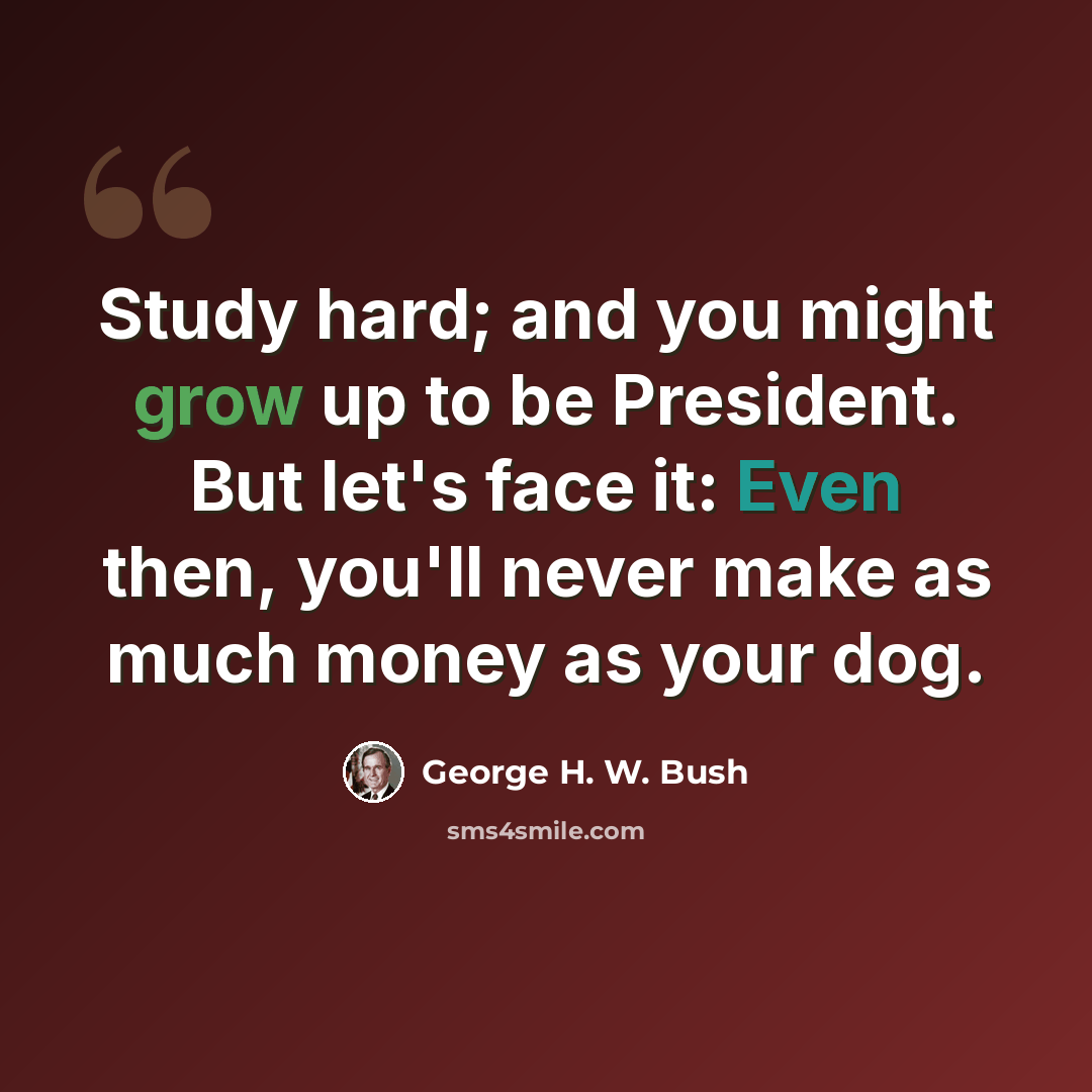 “Study hard; and you might grow up to be President. But let's face it: Even then, you'll never make as much money as your dog.” quote by George H. W. Bush