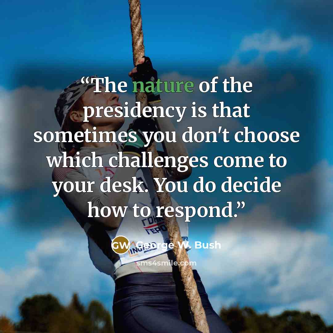 “The nature of the presidency is that sometimes you don't choose which challenges come to your desk. You do decide how to respond.” quote by George W. Bush
