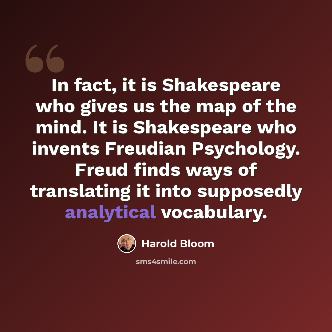 “In fact, it is Shakespeare who gives us the map of the mind. It is Shakespeare who invents Freudian Psychology. Freud finds ways of translating it into supposedly analytical vocabulary.” quote by Harold Bloom