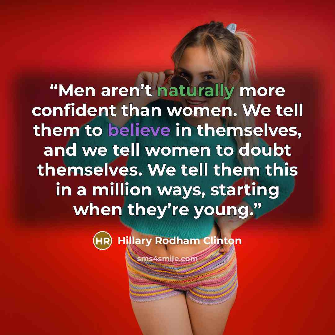 “Men aren’t naturally more confident than women. We tell them to believe in themselves, and we tell women to doubt themselves. We tell them this in a million ways, starting when they’re young.” quote by Hillary Rodham Clinton