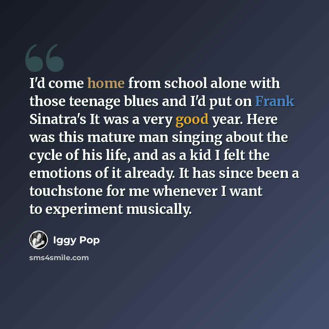 “I'd come home from school alone with those teenage blues and I'd put on Frank Sinatra's It was a very good year. Here was this mature man singing about the cycle of his life, and as a kid I felt the emotions of it already. It has since been a touchstone for me whenever I want to experiment…” quote by Iggy Pop