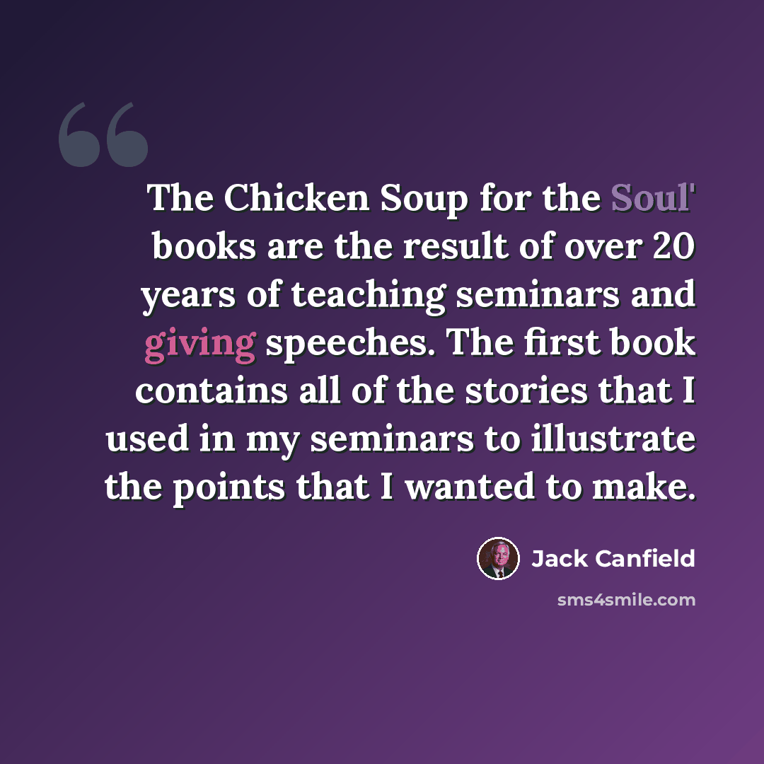 “The Chicken Soup for the Soul' books are the result of over 20 years of teaching seminars and giving speeches. The first book contains all of the stories that I used in my seminars to illustrate the points that I wanted to make.” quote by Jack Canfield