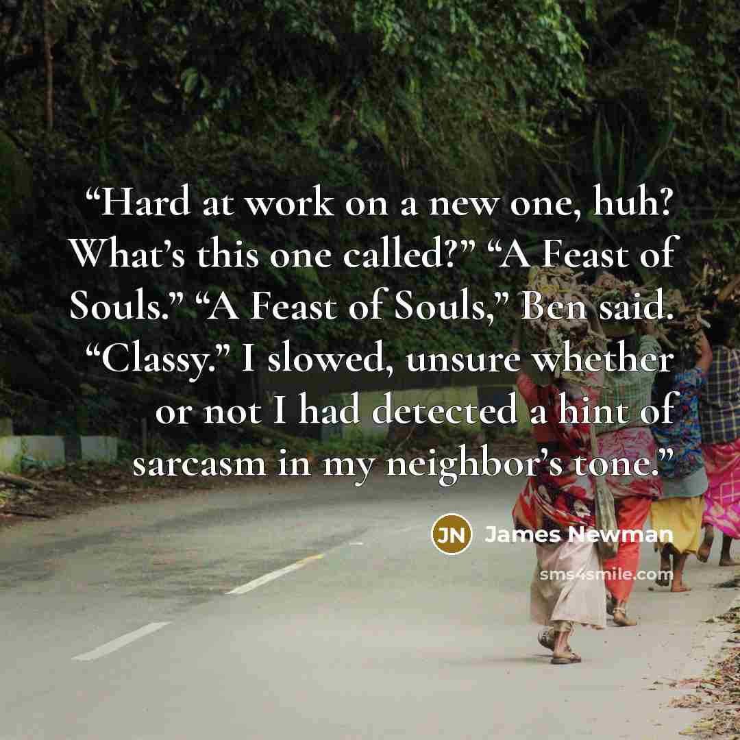 “Hard at work on a new one, huh? What’s this one called?” “A Feast of Souls.” “A Feast of Souls,” Ben said. “Classy.” I slowed, unsure whether or not I had detected a hint of sarcasm in my neighbor’s tone.” quote by James Newman