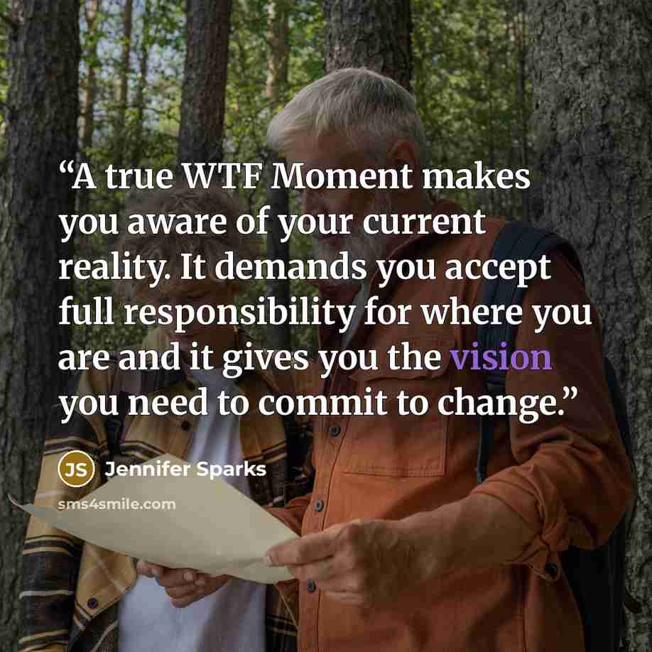 “A true WTF Moment makes you aware of your current reality. It demands you accept full responsibility for where you are and it gives you the vision you need to commit to change.” quote by Jennifer Sparks