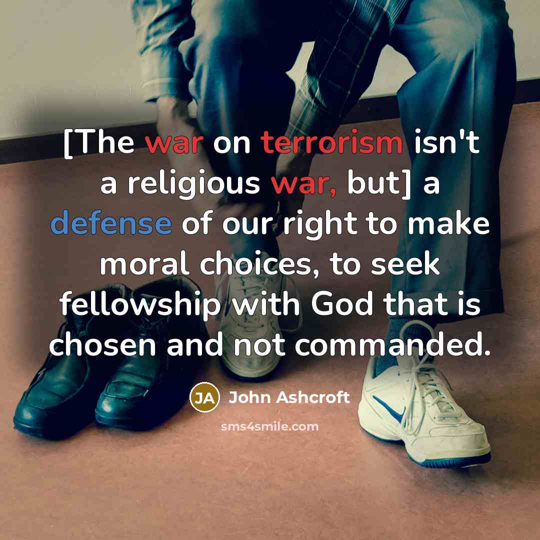 “[The war on terrorism isn't a religious war, but] a defense of our right to make moral choices, to seek fellowship with God that is chosen and not commanded.” quote by John Ashcroft