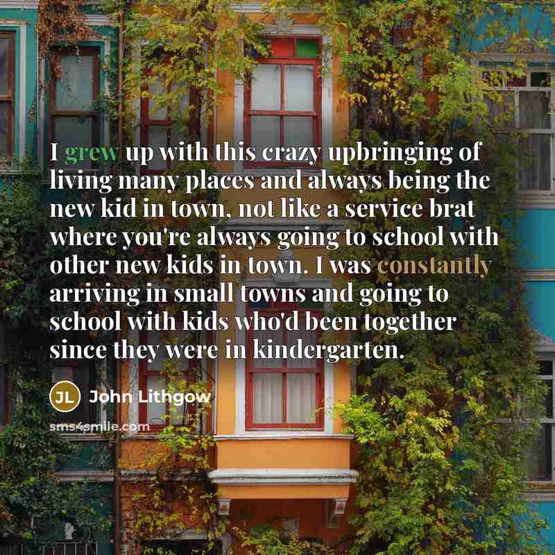 “I grew up with this crazy upbringing of living many places and always being the new kid in town, not like a service brat where you're always going to school with other new kids in town. I was constantly arriving in small towns and going to school with kids who'd been together since they were in…” quote by John Lithgow