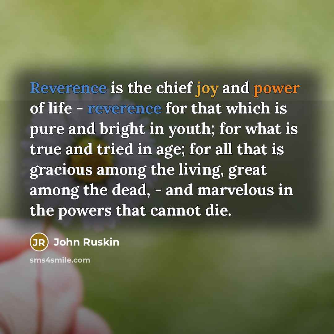 “Reverence is the chief joy and power of life - reverence for that which is pure and bright in youth; for what is true and tried in age; for all that is gracious among the living, great among the dead, - and marvelous in the powers that cannot die.” quote by John Ruskin