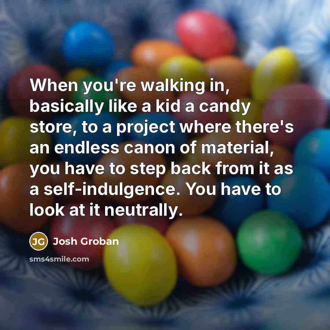 “When you're walking in, basically like a kid a candy store, to a project where there's an endless canon of material, you have to step back from it as a self-indulgence. You have to look at it neutrally.” quote by Josh Groban