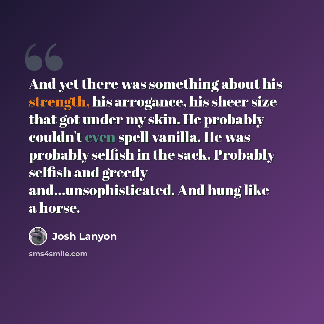 “And yet there was something about his strength, his arrogance, his sheer size that got under my skin. He probably couldn't even spell vanilla. He was probably selfish in the sack. Probably selfish and greedy and...unsophisticated. And hung like a horse.” quote by Josh Lanyon