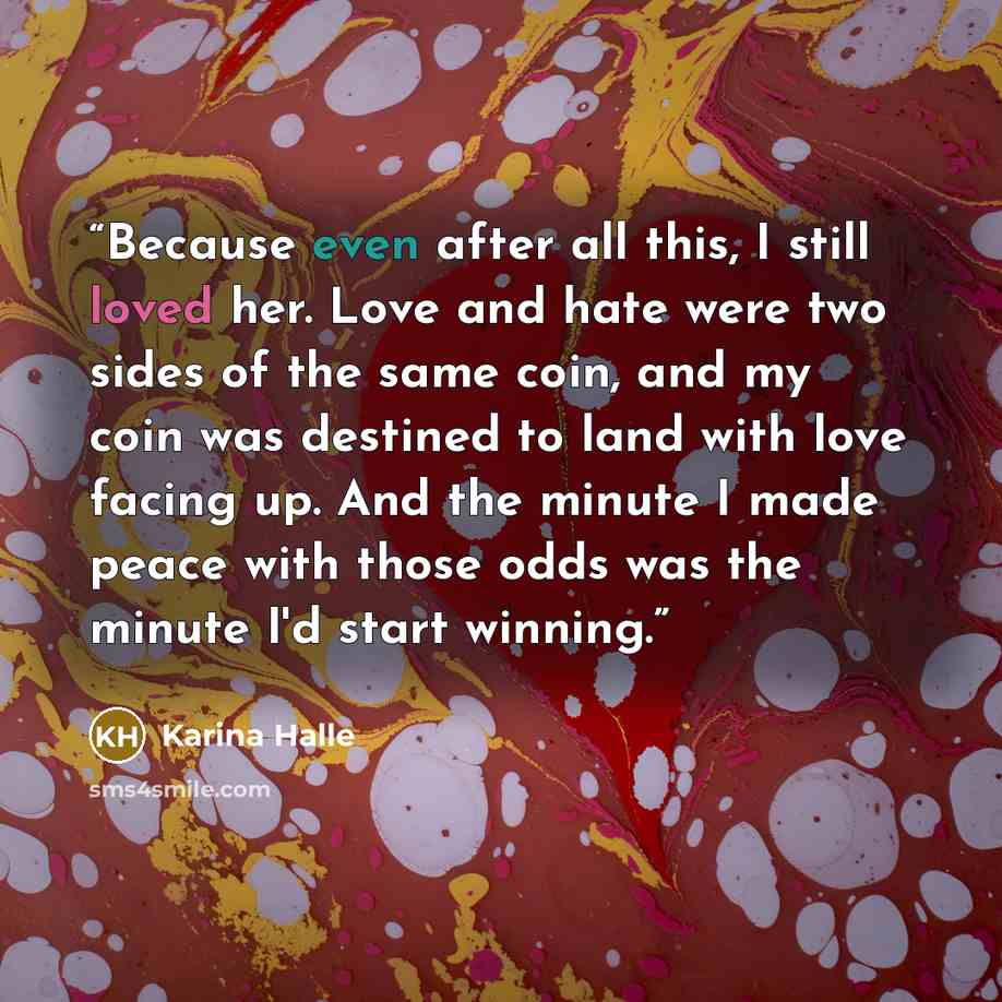 “Because even after all this, I still loved her. Love and hate were two sides of the same coin, and my coin was destined to land with love facing up. And the minute I made peace with those odds was the minute I'd start winning.” quote by Karina Halle