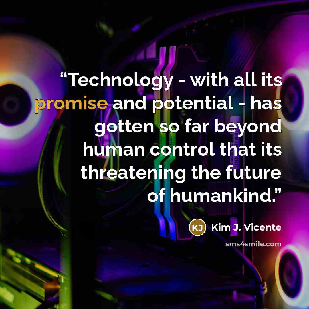 “Technology - with all its promise and potential - has gotten so far beyond human control that its threatening the future of humankind.” quote by Kim J. Vicente