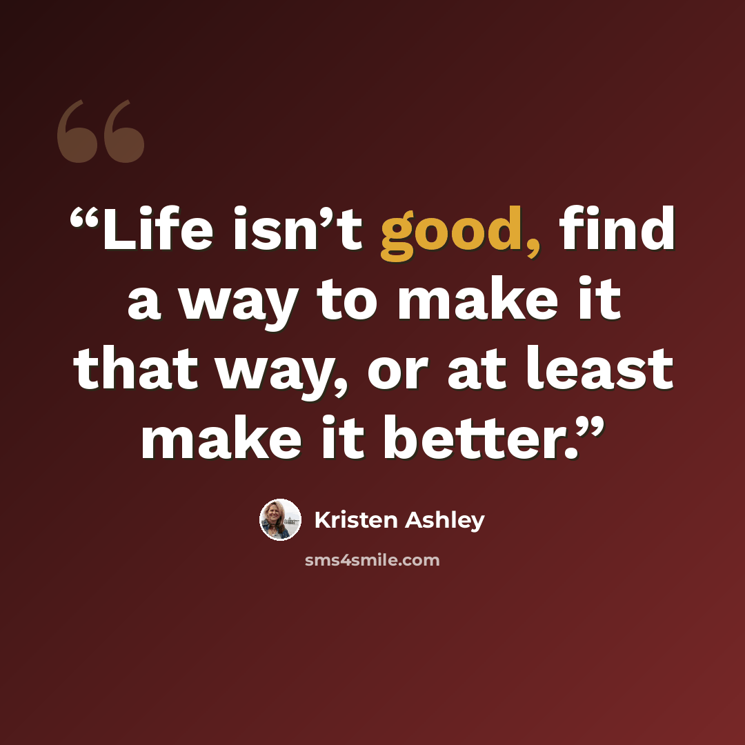 “Life isn’t good, find a way to make it that way, or at least make it better.” quote by Kristen Ashley