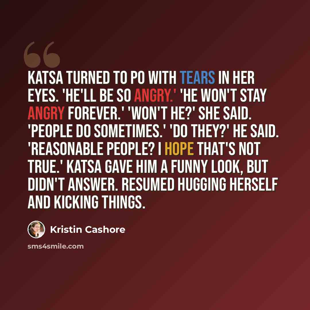“Katsa turned to Po with tears in her eyes. 'He'll be so angry.' 'He won't stay angry forever.' 'Won't he?' she said. 'People do sometimes.' 'Do they?' he said. 'Reasonable people? I hope that's not true.' Katsa gave him a funny look, but didn't answer. Resumed hugging herself and kicking things.” quote by Kristin Cashore