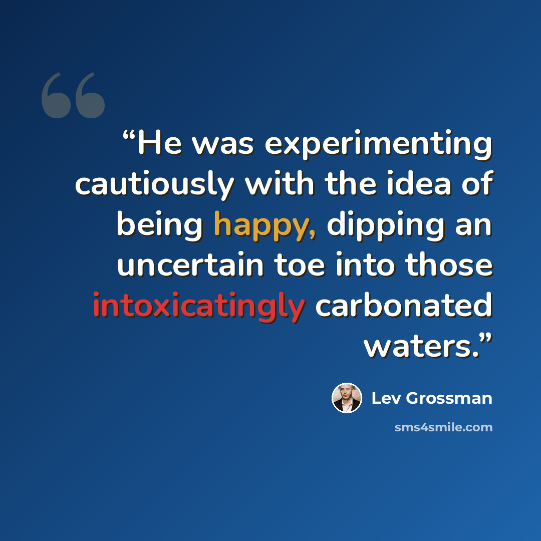 “He was experimenting cautiously with the idea of being happy, dipping an uncertain toe into those intoxicatingly carbonated waters.” quote by Lev Grossman