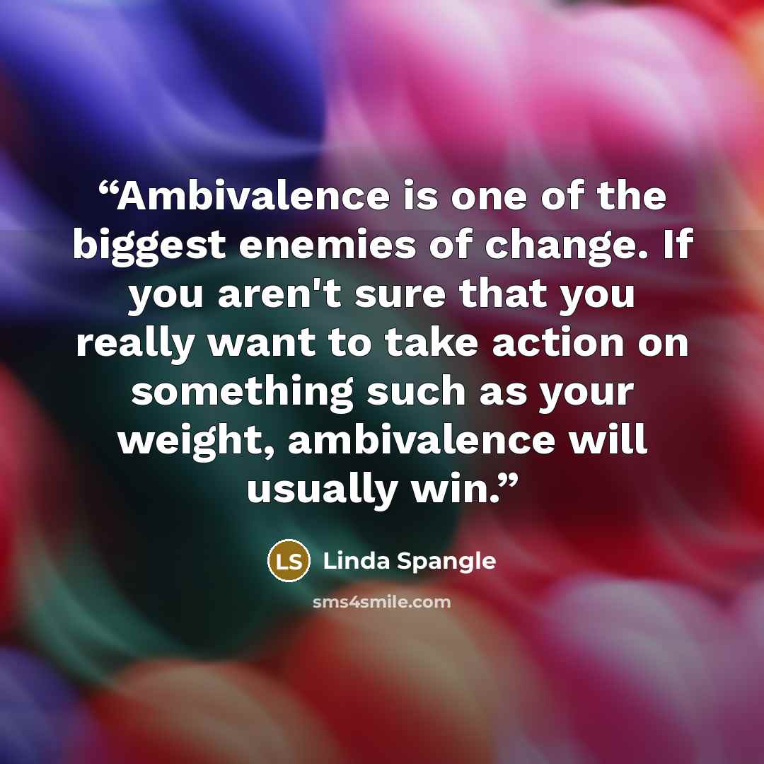 “Ambivalence is one of the biggest enemies of change. If you aren't sure that you really want to take action on something such as your weight, ambivalence will usually win.” quote by Linda Spangle