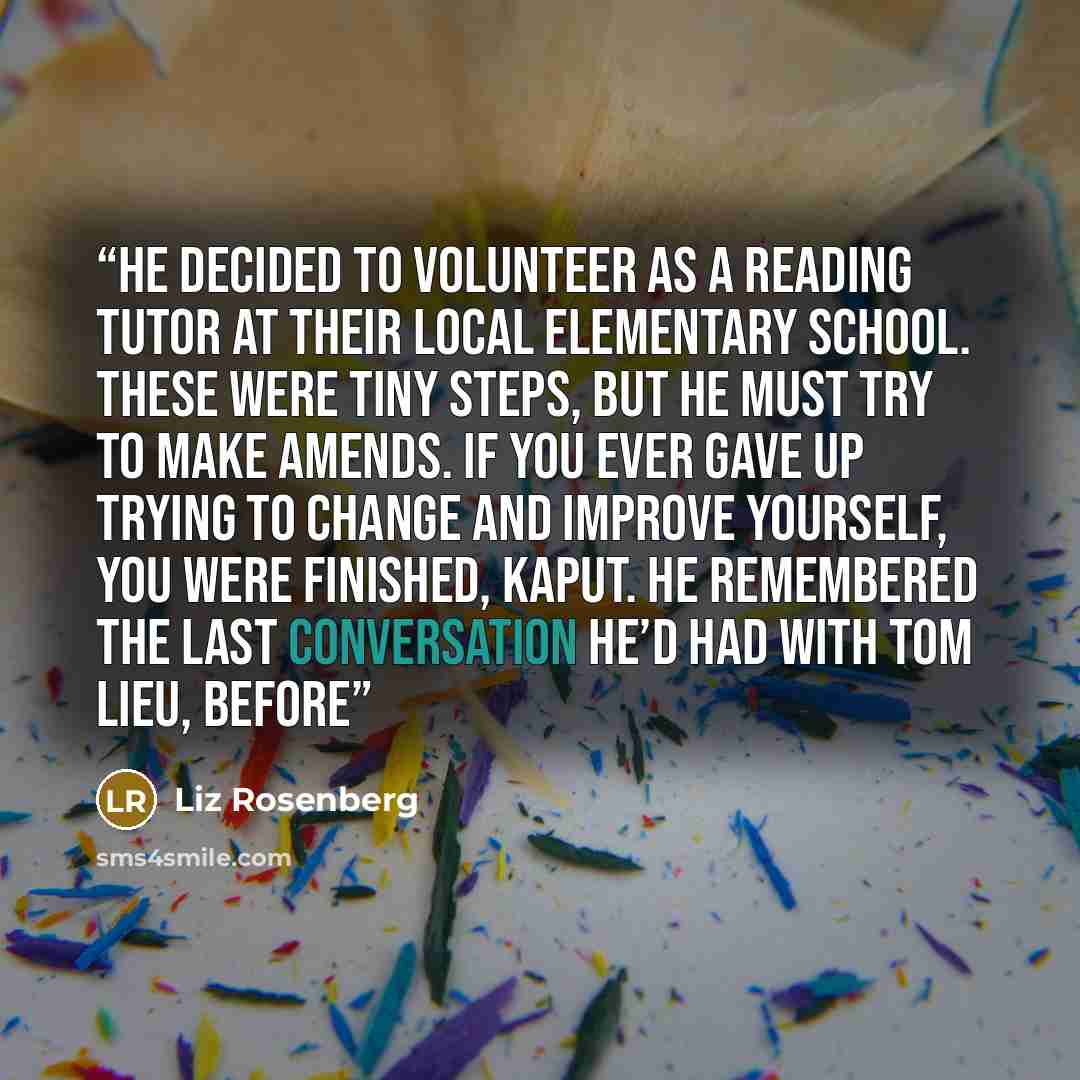 “He decided to volunteer as a reading tutor at their local elementary school. These were tiny steps, but he must try to make amends. If you ever gave up trying to change and improve yourself, you were finished, kaput. He remembered the last conversation he’d had with Tom Lieu, before” quote by Liz Rosenberg
