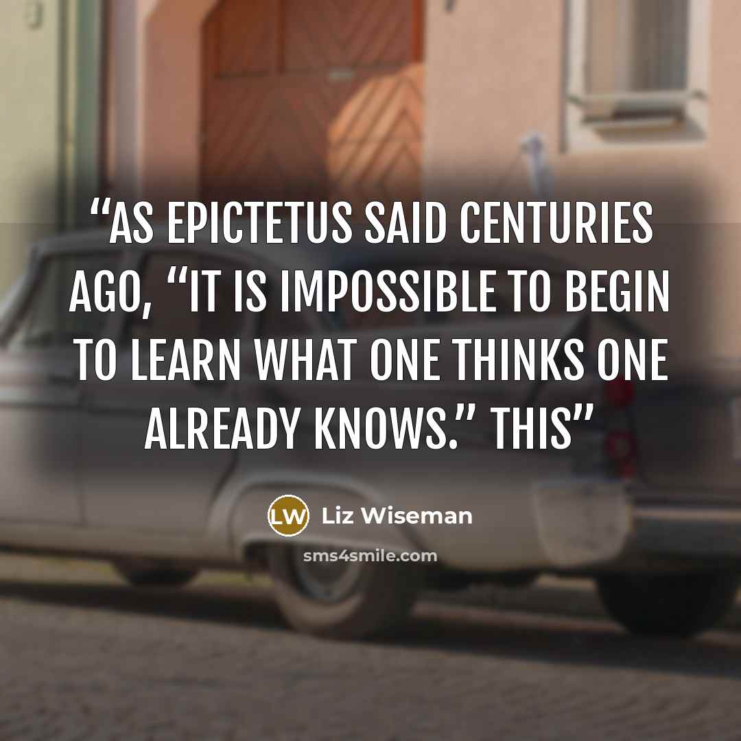 “As Epictetus said centuries ago, “It is impossible to begin to learn what one thinks one already knows.” This” quote by Liz Wiseman
