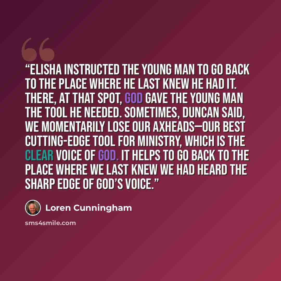 “Elisha instructed the young man to go back to the place where he last knew he had it. There, at that spot, God gave the young man the tool he needed. Sometimes, Duncan said, we momentarily lose our axheads—our best cutting-edge tool for ministry, which is the clear voice of God. It helps to go…” quote by Loren Cunningham