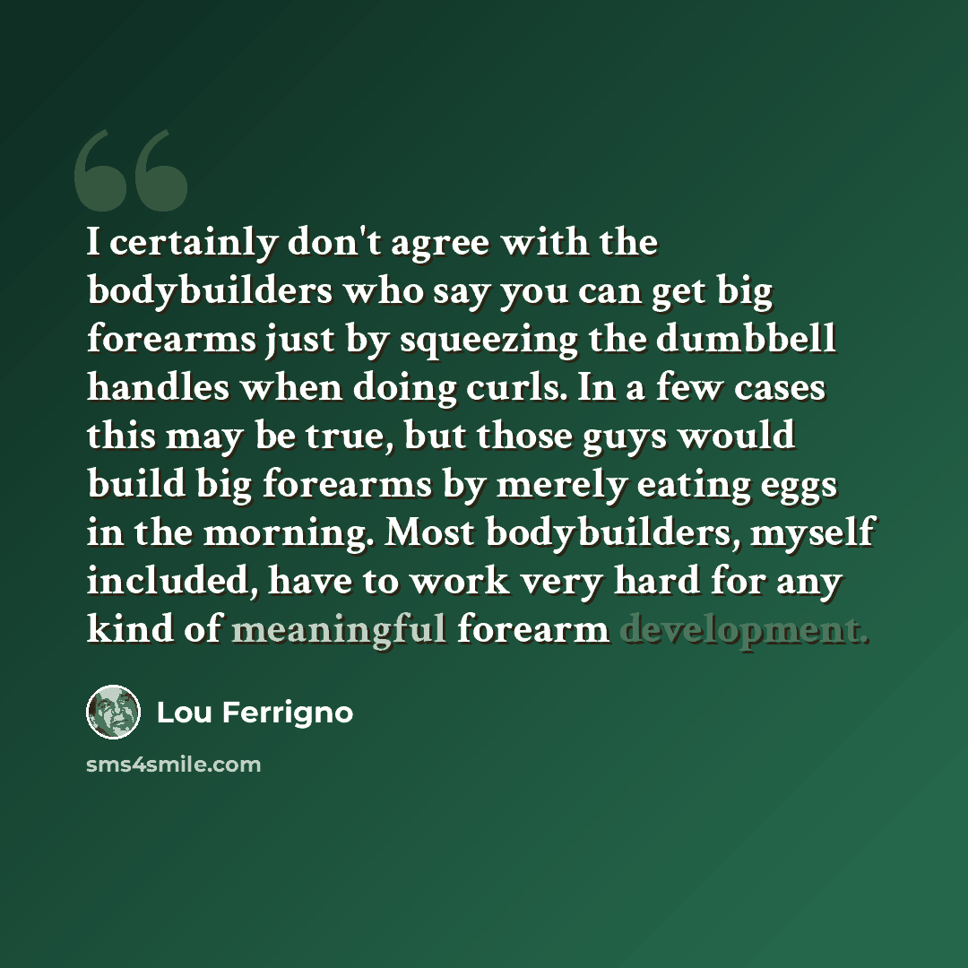 “I certainly don't agree with the bodybuilders who say you can get big forearms just by squeezing the dumbbell handles when doing curls. In a few cases this may be true, but those guys would build big forearms by merely eating eggs in the morning. Most bodybuilders, myself included, have to work…” quote by Lou Ferrigno