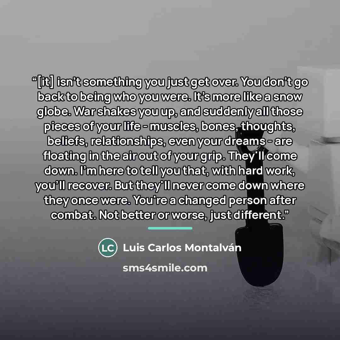 “[it] isn't something you just get over. You don't go back to being who you were. It's more like a snow globe. War shakes you up, and suddenly all those pieces of your life - muscles, bones, thoughts, beliefs, relationships, even your dreams - are floating in the air out of your grip. They'll come…” quote by Luis Carlos Montalván