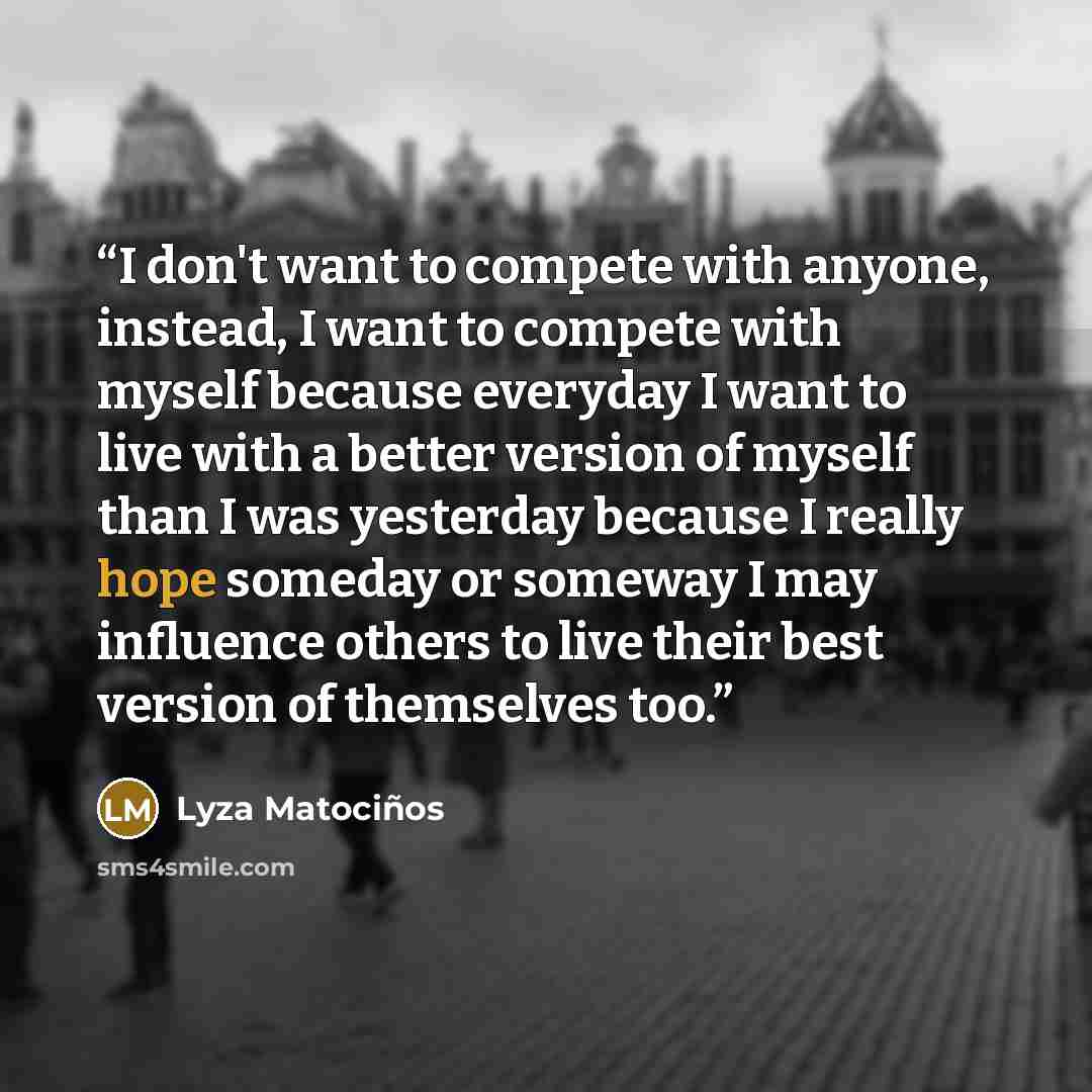 “I don't want to compete with anyone, instead, I want to compete with myself because everyday I want to live with a better version of myself than I was yesterday because I really hope someday or someway I may influence others to live their best version of themselves too.” quote by Lyza Matociños