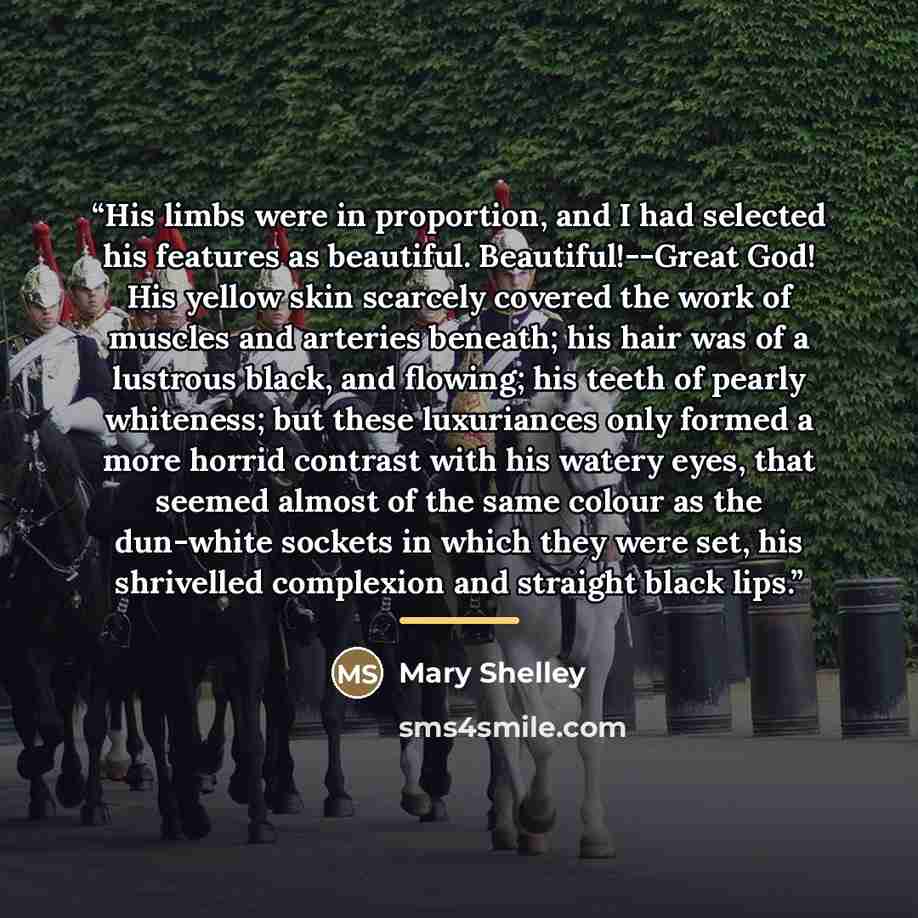 “His limbs were in proportion, and I had selected his features as beautiful. Beautiful!--Great God! His yellow skin scarcely covered the work of muscles and arteries beneath; his hair was of a lustrous black, and flowing; his teeth of pearly whiteness; but these luxuriances only formed a more…” quote by Mary Shelley