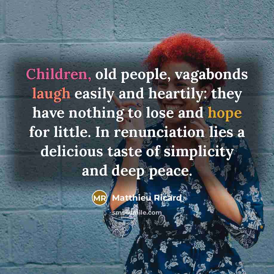 “Children, old people, vagabonds laugh easily and heartily: they have nothing to lose and hope for little. In renunciation lies a delicious taste of simplicity and deep peace.” quote by Matthieu Ricard