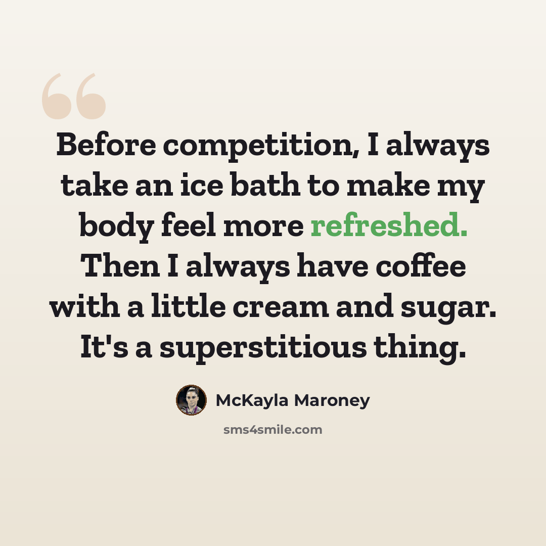 “Before competition, I always take an ice bath to make my body feel more refreshed. Then I always have coffee with a little cream and sugar. It's a superstitious thing.” quote by McKayla Maroney