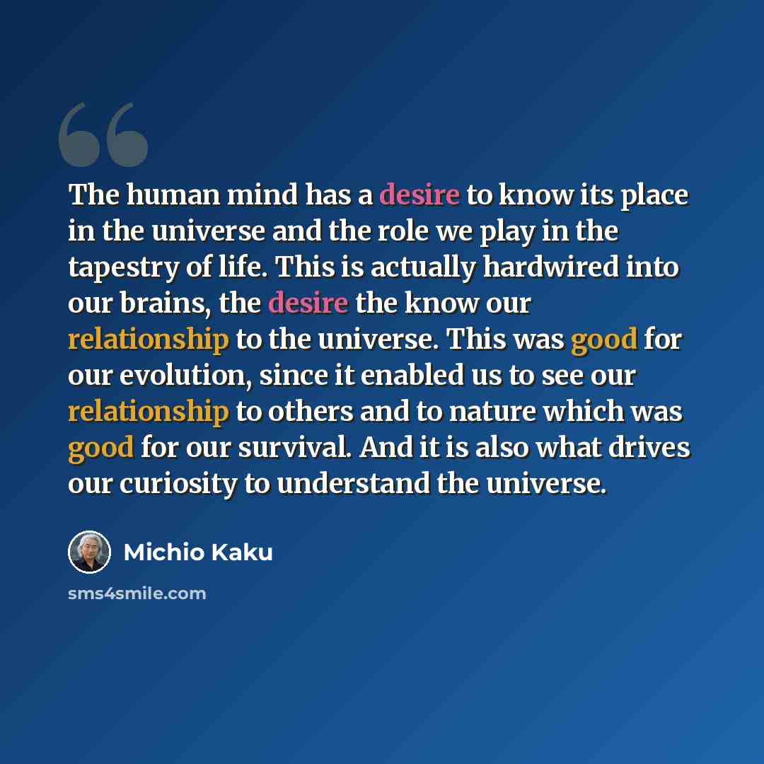 “The human mind has a desire to know its place in the universe and the role we play in the tapestry of life. This is actually hardwired into our brains, the desire the know our relationship to the universe. This was good for our evolution, since it enabled us to see our relationship to others and…” quote by Michio Kaku