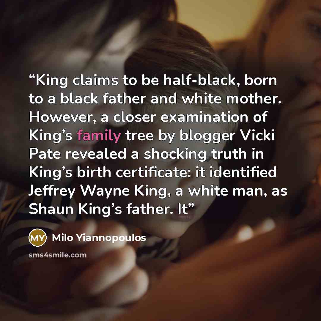 “King claims to be half-black, born to a black father and white mother. However, a closer examination of King’s family tree by blogger Vicki Pate revealed a shocking truth in King’s birth certificate: it identified Jeffrey Wayne King, a white man, as Shaun King’s father. It” quote by Milo Yiannopoulos