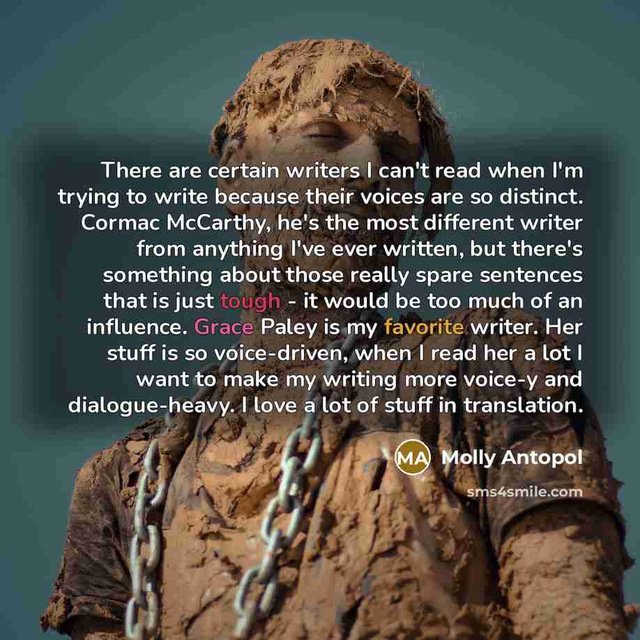 “There are certain writers I can't read when I'm trying to write because their voices are so distinct. Cormac McCarthy, he's the most different writer from anything I've ever written, but there's something about those really spare sentences that is just tough - it would be too much of an influence…” quote by Molly Antopol