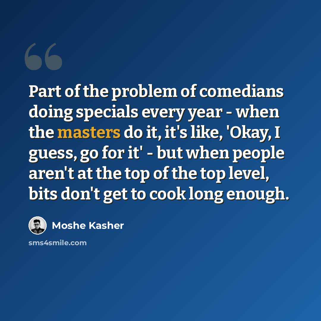 “Part of the problem of comedians doing specials every year - when the masters do it, it's like, 'Okay, I guess, go for it' - but when people aren't at the top of the top level, bits don't get to cook long enough.” quote by Moshe Kasher