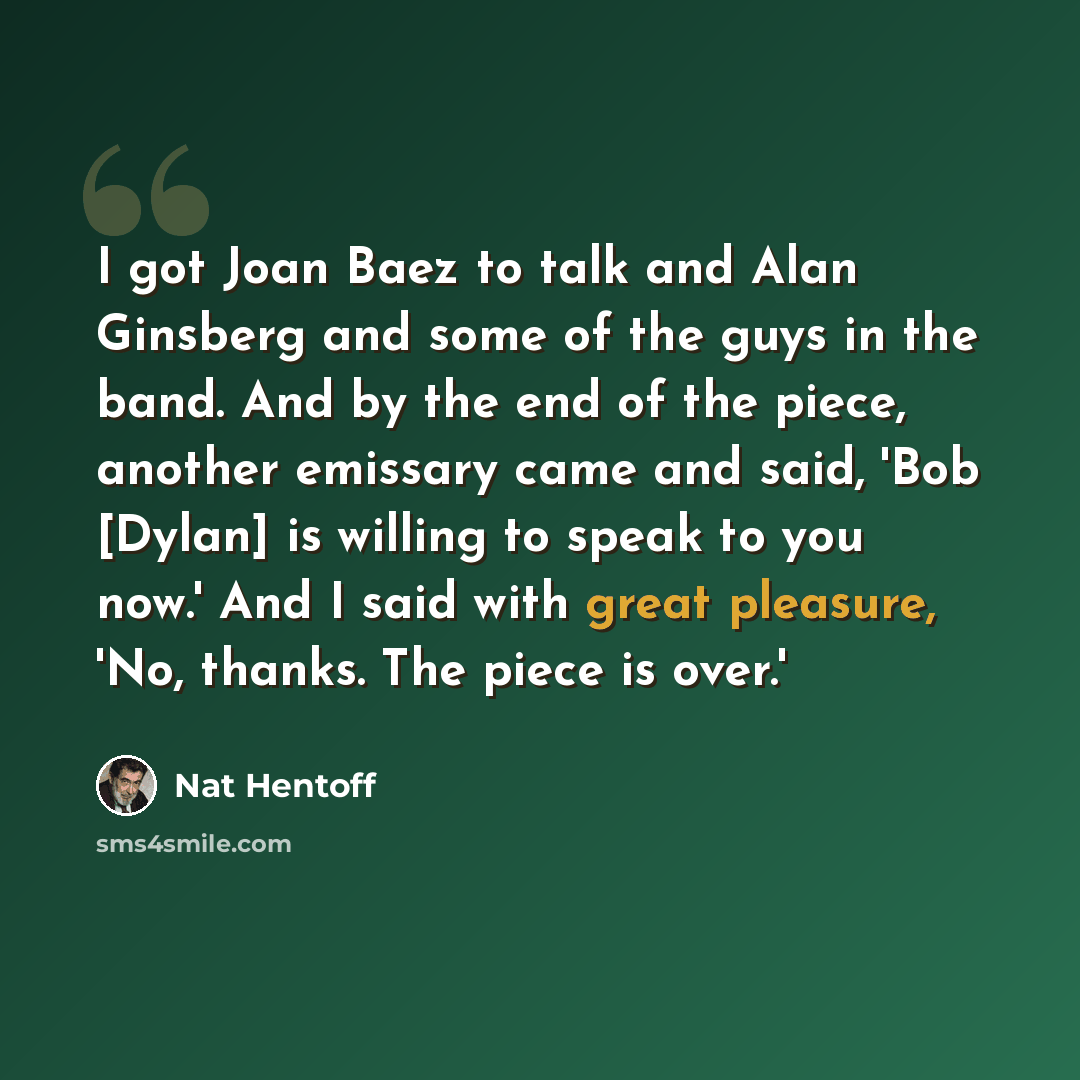 “I got Joan Baez to talk and Alan Ginsberg and some of the guys in the band. And by the end of the piece, another emissary came and said, 'Bob [Dylan] is willing to speak to you now.' And I said with great pleasure, 'No, thanks. The piece is over.'” quote by Nat Hentoff