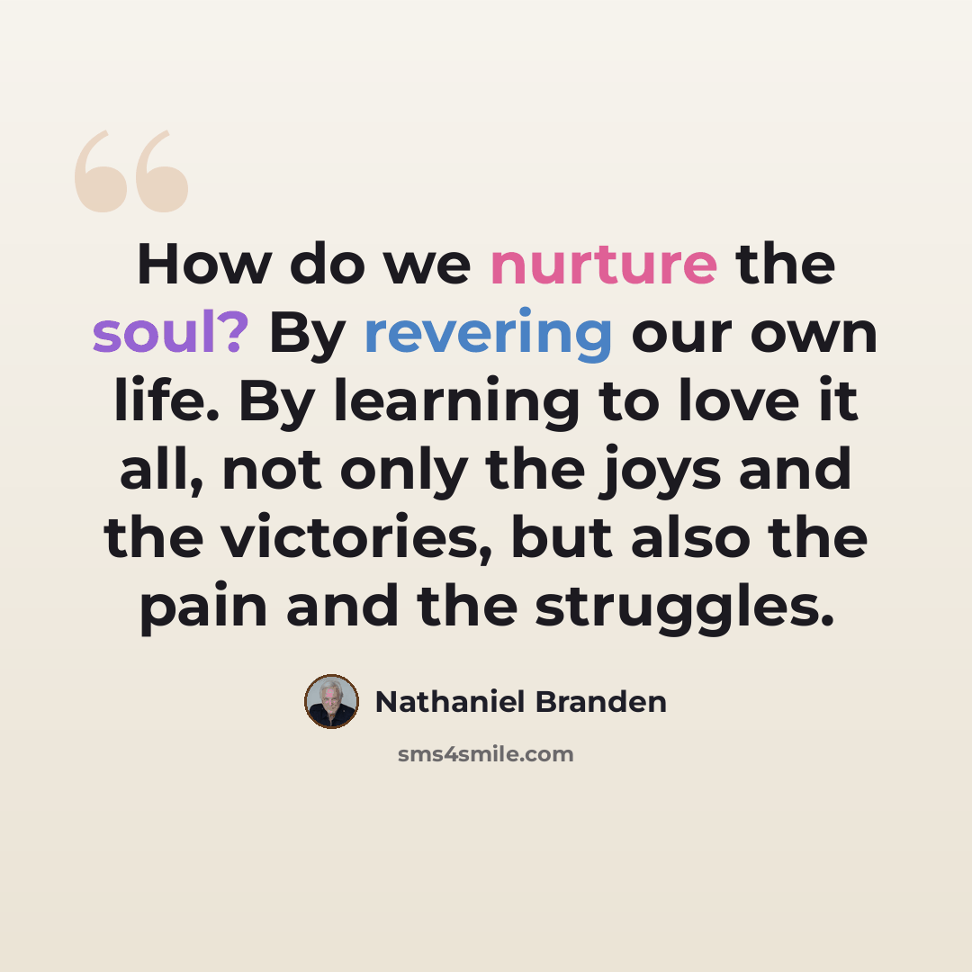 “How do we nurture the soul? By revering our own life. By learning to love it all, not only the joys and the victories, but also the pain and the struggles.” quote by Nathaniel Branden