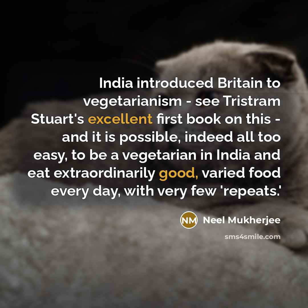 “India introduced Britain to vegetarianism - see Tristram Stuart's excellent first book on this - and it is possible, indeed all too easy, to be a vegetarian in India and eat extraordinarily good, varied food every day, with very few 'repeats.'” quote by Neel Mukherjee