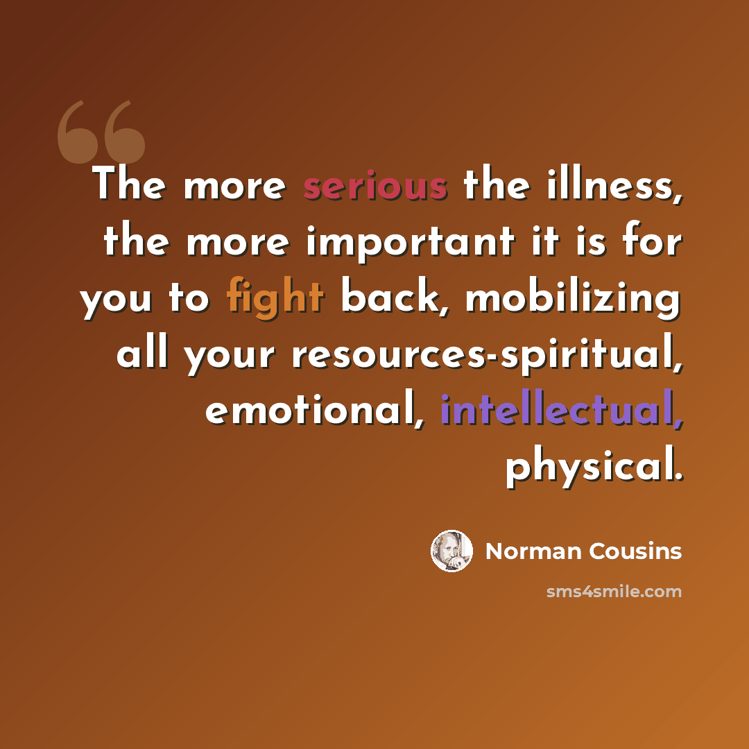 “The more serious the illness, the more important it is for you to fight back, mobilizing all your resources-spiritual, emotional, intellectual, physical.” quote by Norman Cousins
