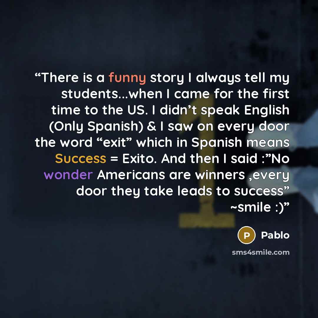 “There is a funny story I always tell my students...when I came for the first time to the US. I didn’t speak English (Only Spanish) & I saw on every door the word “exit” which in Spanish means Success = Exito. And then I said :”No wonder Americans are winners ,every door they take leads to success”…” quote by Pablo