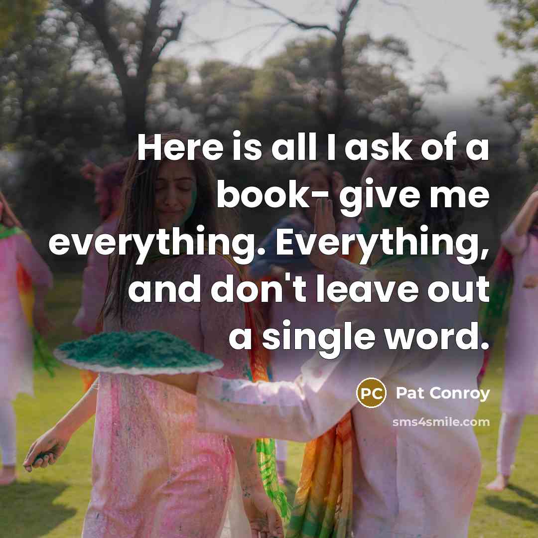 “Here is all I ask of a book- give me everything. Everything, and don't leave out a single word.” quote by Pat Conroy