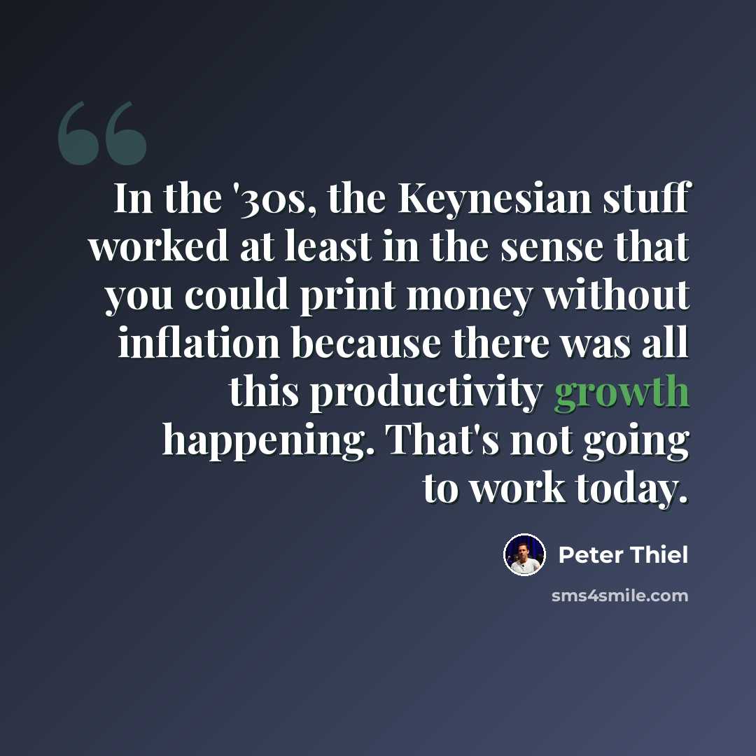 “In the '30s, the Keynesian stuff worked at least in the sense that you could print money without inflation because there was all this productivity growth happening. That's not going to work today.” quote by Peter Thiel