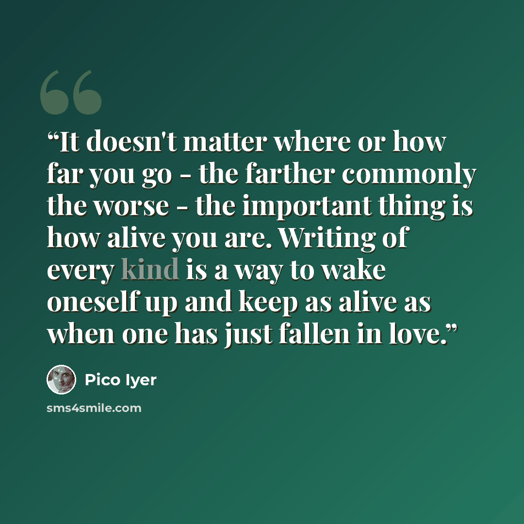 “It doesn't matter where or how far you go - the farther commonly the worse - the important thing is how alive you are. Writing of every kind is a way to wake oneself up and keep as alive as when one has just fallen in love.” quote by Pico Iyer