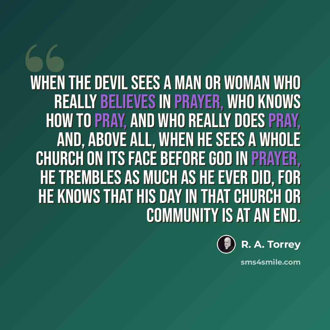 “When the devil sees a man or woman who really believes in prayer, who knows how to pray, and who really does pray, and, above all, when he sees a whole church on its face before God in prayer, he trembles as much as he ever did, for he knows that his day in that church or community is at an end.” quote by R. A. Torrey