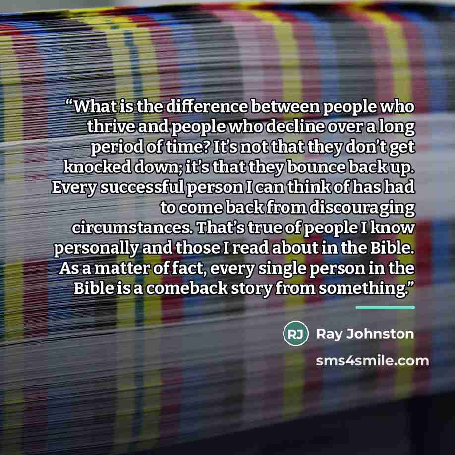 “What is the difference between people who thrive and people who decline over a long period of time? It’s not that they don’t get knocked down; it’s that they bounce back up. Every successful person I can think of has had to come back from discouraging circumstances. That’s true of people I know…” quote by Ray Johnston