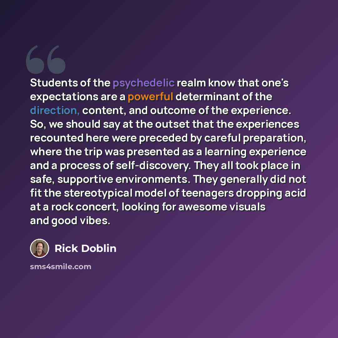 “Students of the psychedelic realm know that one's expectations are a powerful determinant of the direction, content, and outcome of the experience. So, we should say at the outset that the experiences recounted here were preceded by careful preparation, where the trip was presented as a learning…” quote by Rick Doblin