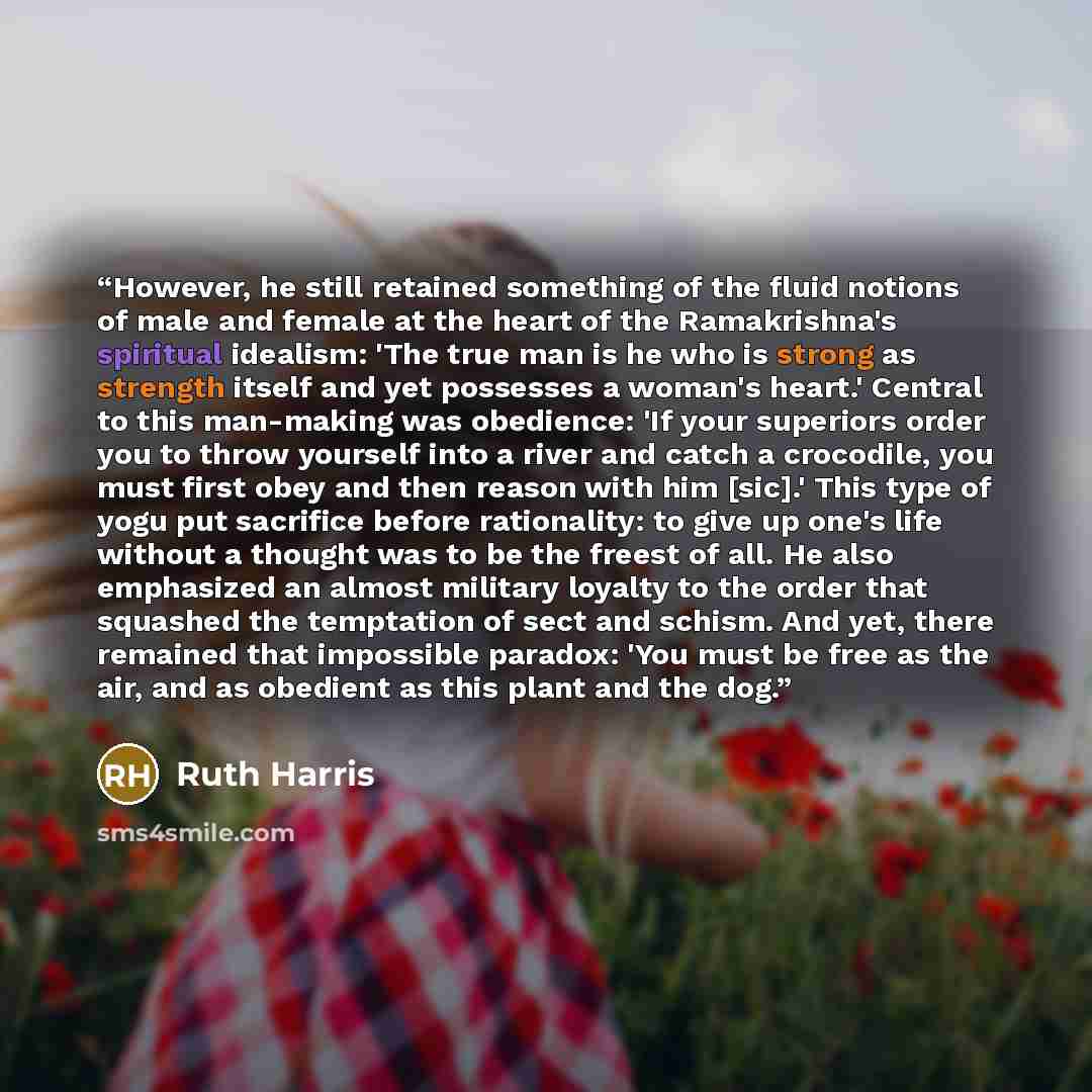 “However, he still retained something of the fluid notions of male and female at the heart of the Ramakrishna's spiritual idealism: 'The true man is he who is strong as strength itself and yet possesses a woman's heart.' Central to this man-making was obedience: 'If your superiors order you to…” quote by Ruth Harris