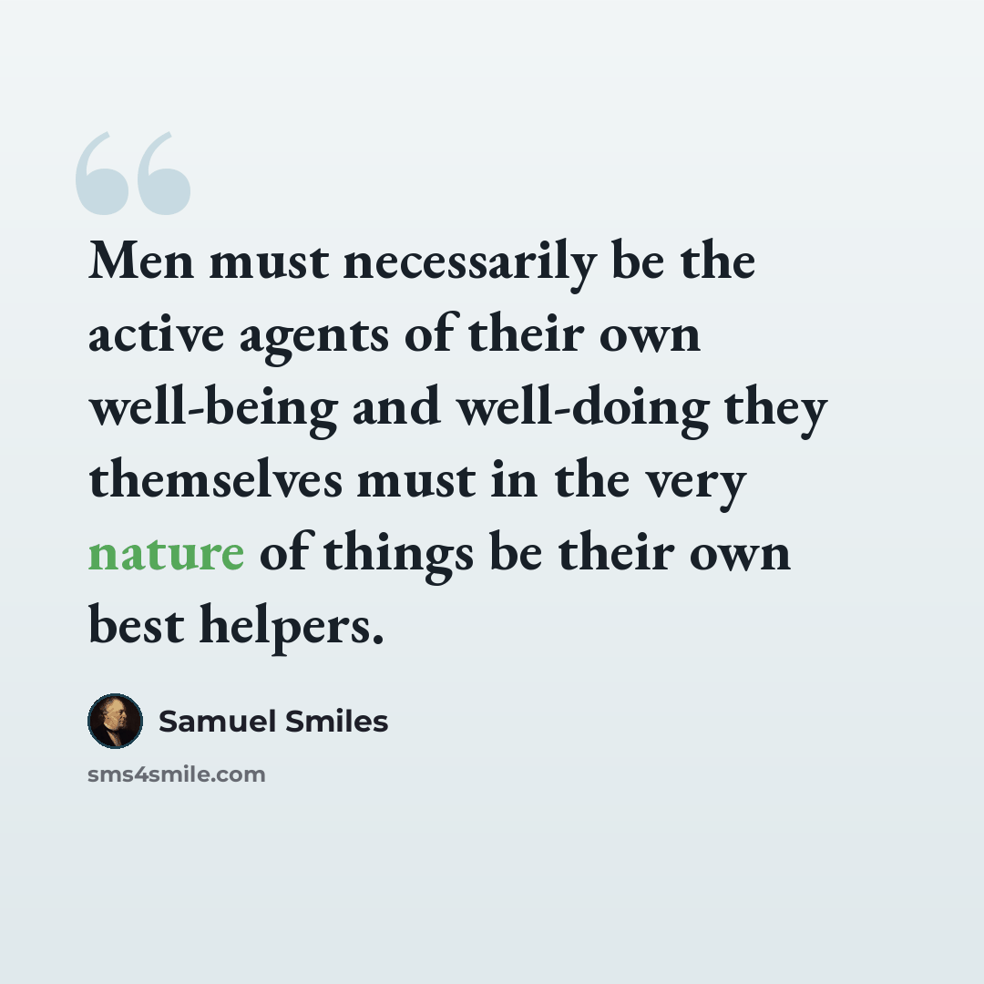 “Men must necessarily be the active agents of their own well-being and well-doing they themselves must in the very nature of things be their own best helpers.” quote by Samuel Smiles