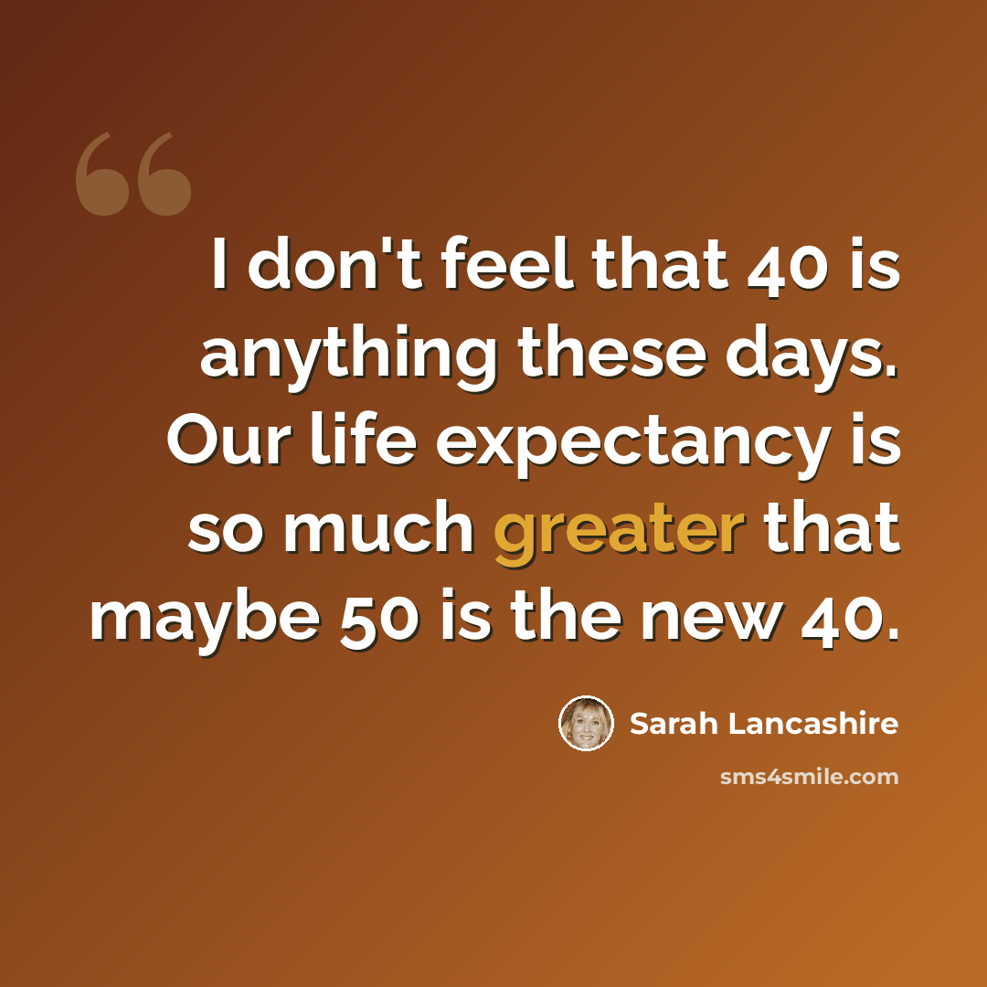 “I don't feel that 40 is anything these days. Our life expectancy is so much greater that maybe 50 is the new 40.” quote by Sarah Lancashire