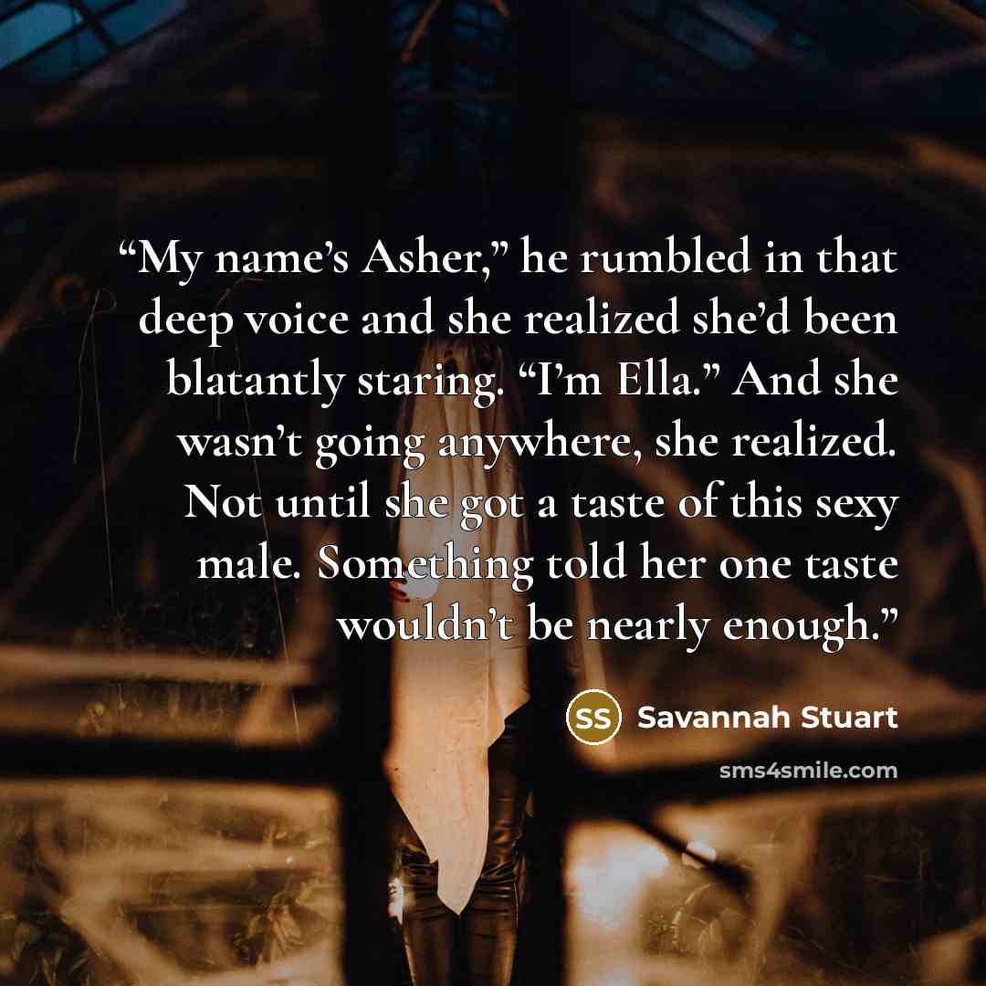 “My name’s Asher,” he rumbled in that deep voice and she realized she’d been blatantly staring. “I’m Ella.” And she wasn’t going anywhere, she realized. Not until she got a taste of this sexy male. Something told her one taste wouldn’t be nearly enough.” quote by Savannah Stuart
