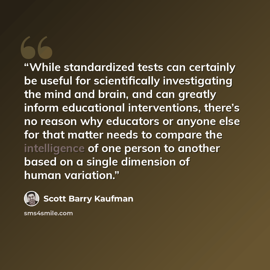 “While standardized tests can certainly be useful for scientifically investigating the mind and brain, and can greatly inform educational interventions, there’s no reason why educators or anyone else for that matter needs to compare the intelligence of one person to another based on a single…” quote by Scott Barry Kaufman