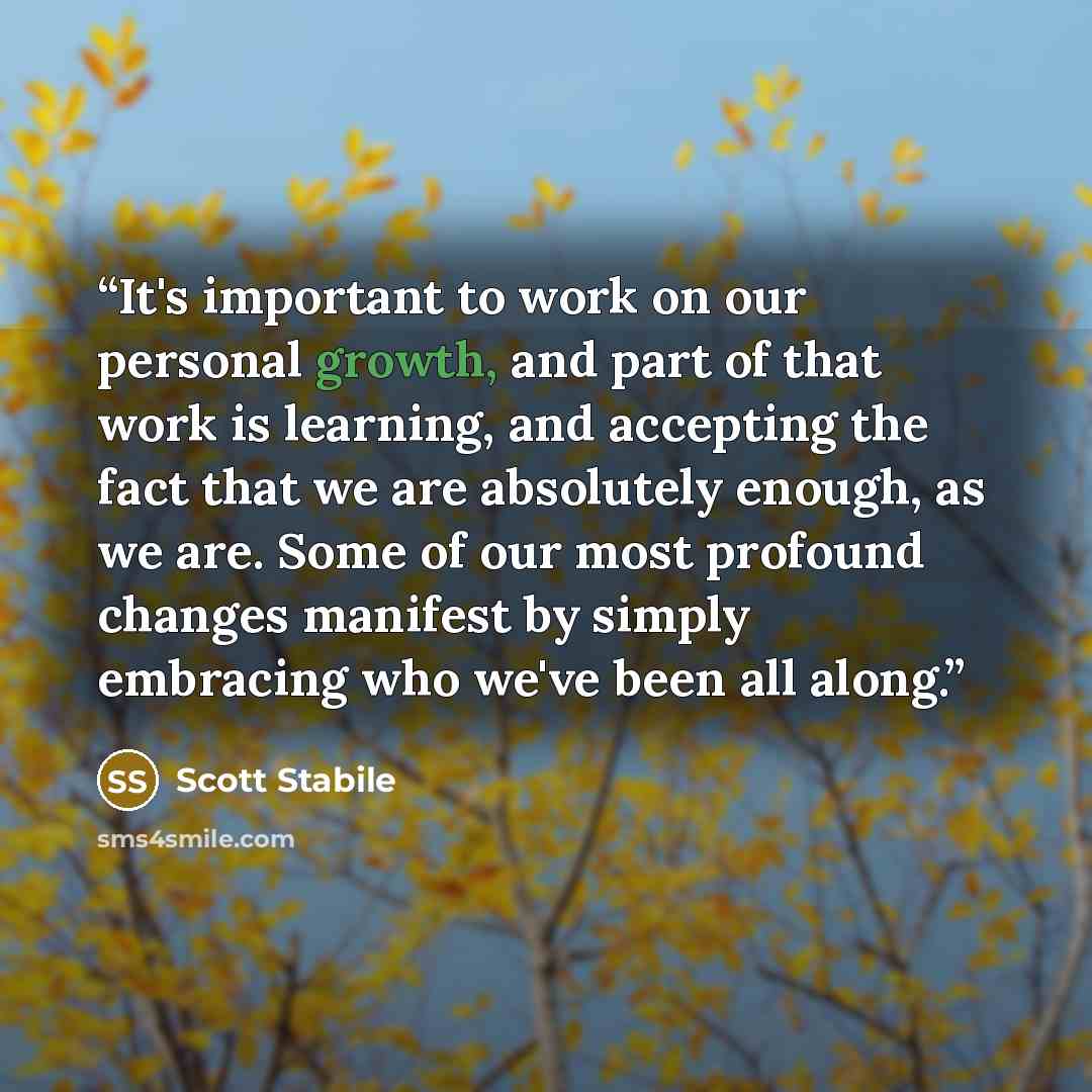 “It's important to work on our personal growth, and part of that work is learning, and accepting the fact that we are absolutely enough, as we are. Some of our most profound changes manifest by simply embracing who we've been all along.” quote by Scott Stabile